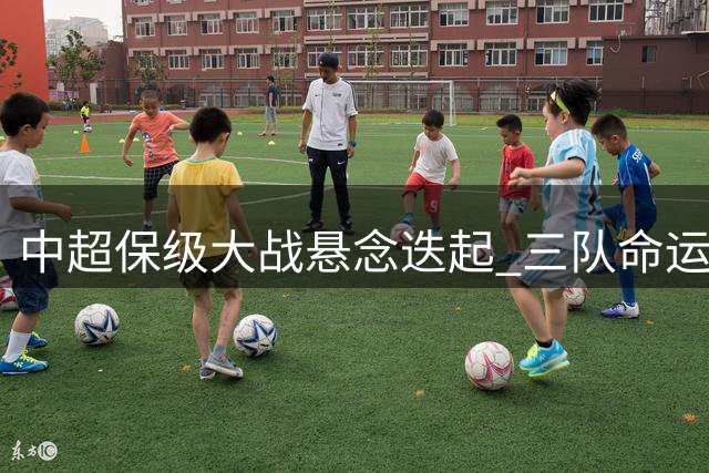 中超保级大战悬念迭起 三队命运仍存变数